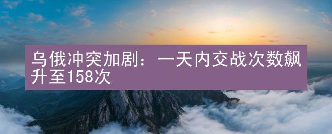 乌俄冲突加剧：一天内交战次数飙升至158次